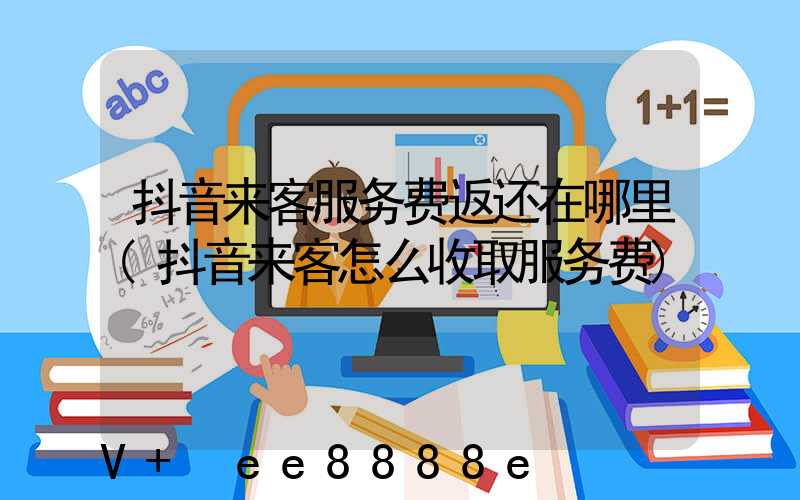 抖音来客服务费返还在哪里(抖音来客怎么收取服务费)