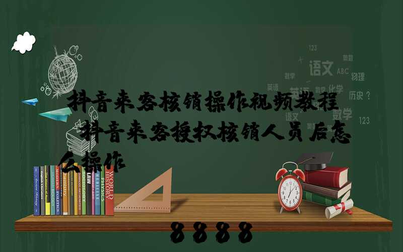 抖音来客核销操作视频教程(抖音来客授权核销人员后怎么操作)