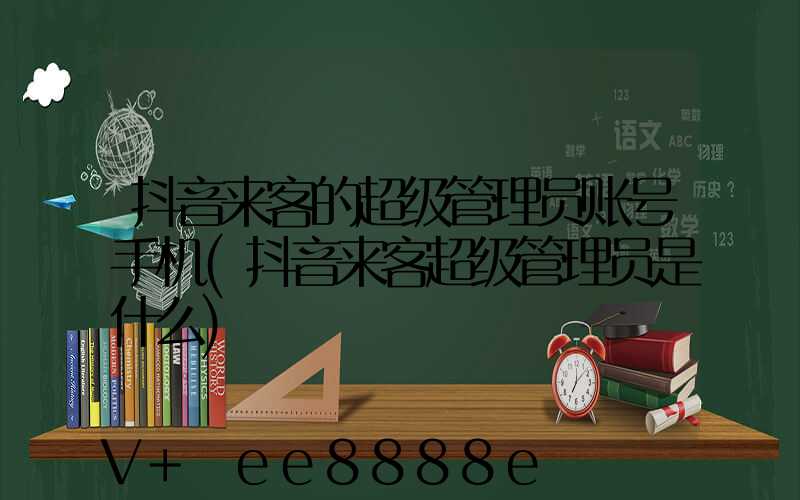抖音来客的超级管理员账号手机(抖音来客超级管理员是什么)
