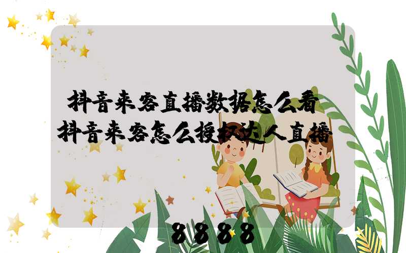 抖音来客直播数据怎么看(抖音来客怎么授权达人直播)