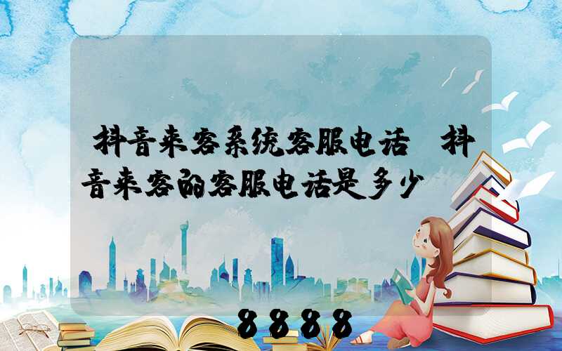 抖音来客系统客服电话(抖音来客的客服电话是多少)