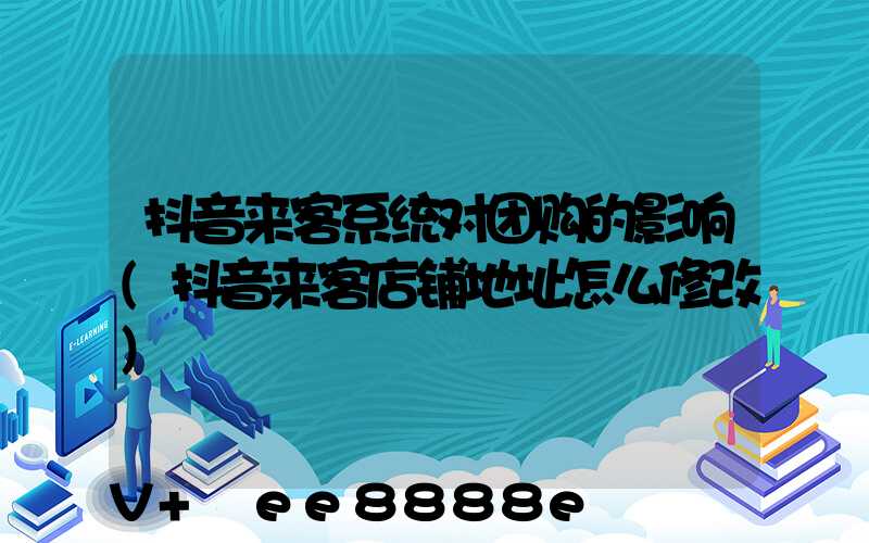抖音来客系统对团购的影响(抖音来客店铺地址怎么修改)