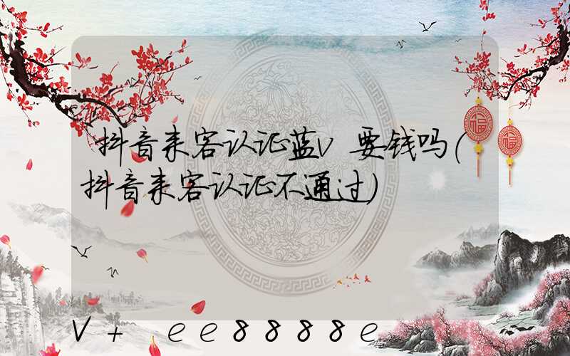 抖音来客认证蓝v要钱吗(抖音来客认证不通过)