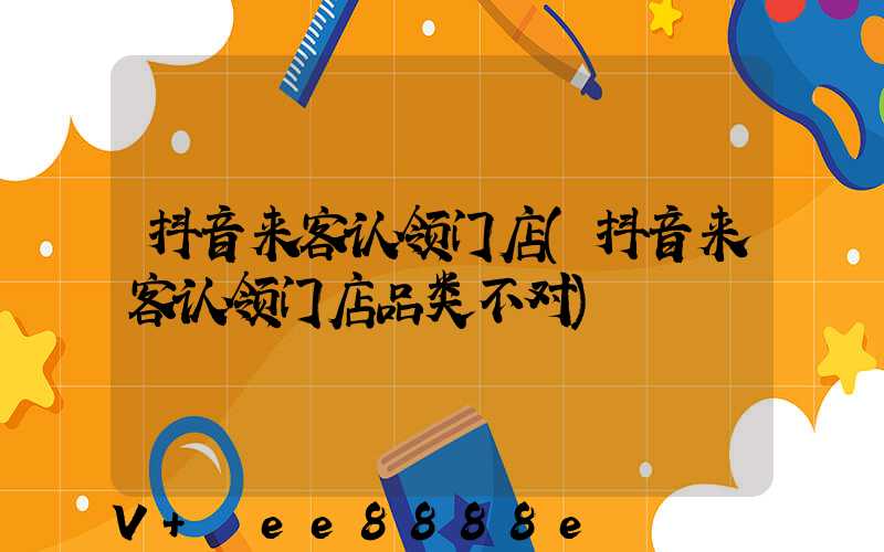抖音来客认领门店(抖音来客认领门店品类不对)