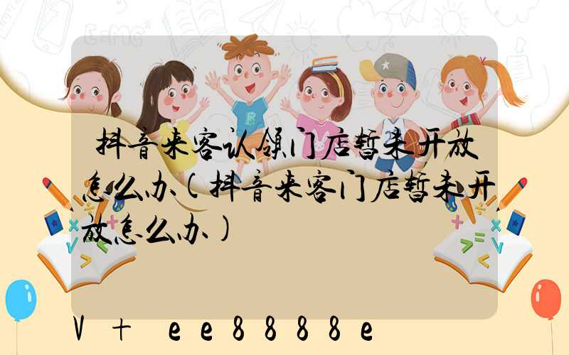 抖音来客认领门店暂未开放怎么办(抖音来客门店暂未开放怎么办)