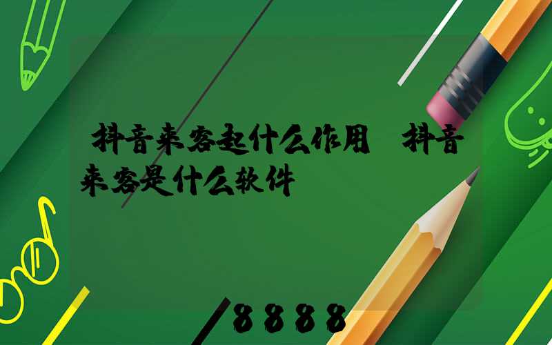 抖音来客起什么作用(抖音来客是什么软件)