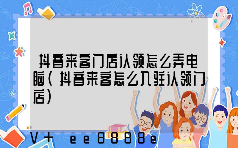 抖音来客门店认领怎么弄电脑(抖音来客怎么入驻认领门店)