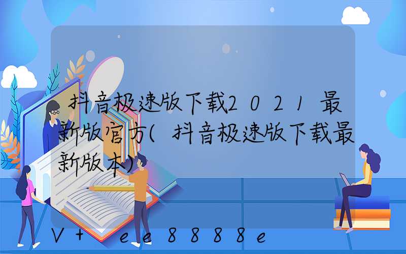 抖音极速版下载2021最新版官方(抖音极速版下载最新版本)