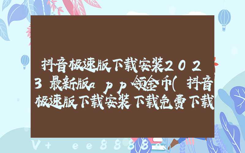 抖音极速版下载安装2023最新版app领金币(抖音极速版下载安装下载免费下载)