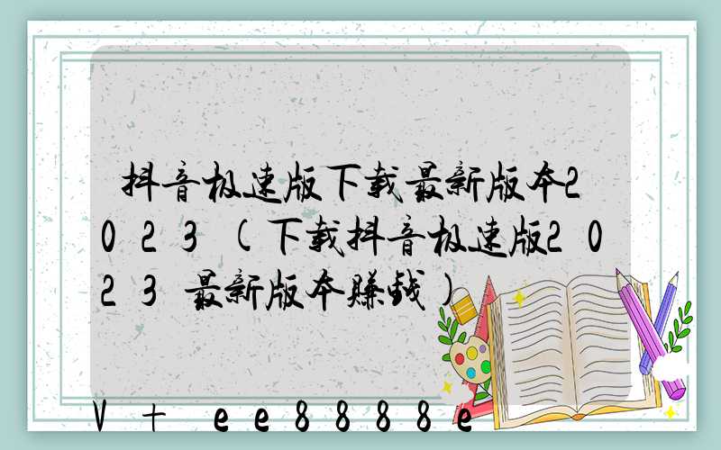 抖音极速版下载最新版本2023(下载抖音极速版2023最新版本赚钱)