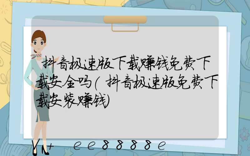 抖音极速版下载赚钱免费下载安全吗(抖音极速版免费下载安装赚钱)
