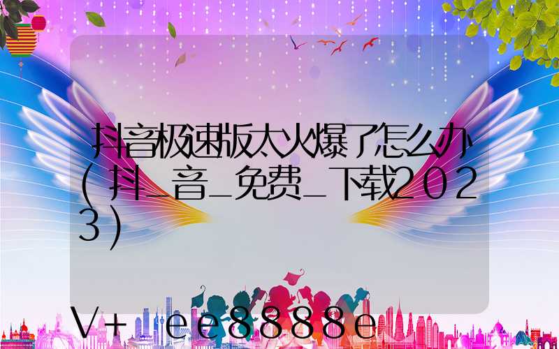 抖音极速版太火爆了怎么办(抖_音_免费_下载2023)