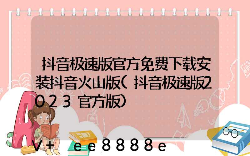 抖音极速版官方免费下载安装抖音火山版(抖音极速版2023官方版)
