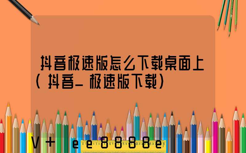 抖音极速版怎么下载桌面上(抖音_极速版下载)