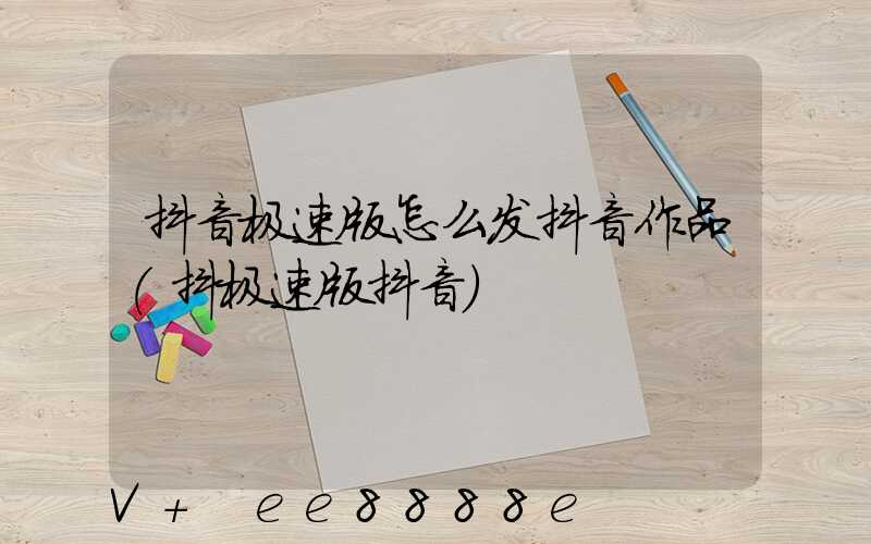抖音极速版怎么发抖音作品(抖极速版抖音)