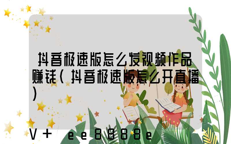 抖音极速版怎么发视频作品赚钱(抖音极速版怎么开直播)
