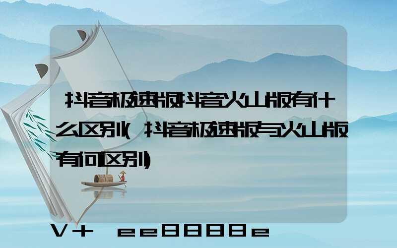 抖音极速版抖音火山版有什么区别(抖音极速版与火山版有何区别)