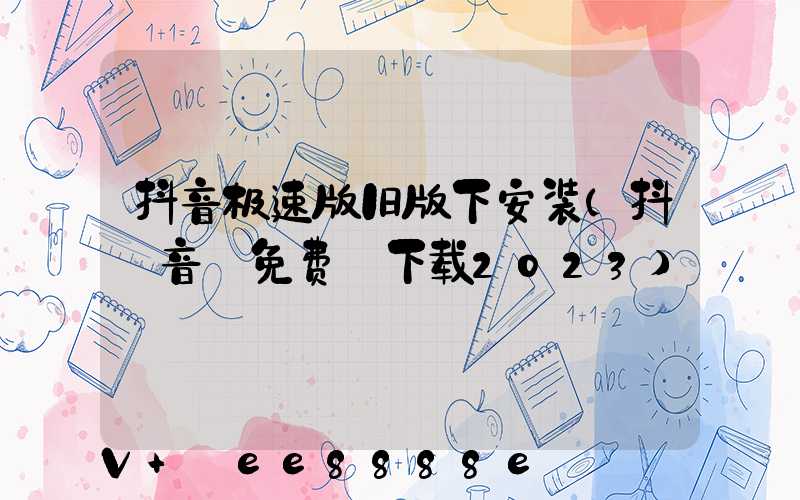 抖音极速版旧版下安装(抖_音_免费_下载2023)