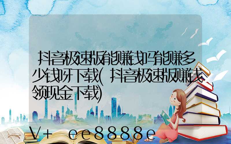抖音极速版能赚钱吗能赚多少钱呀下载(抖音极速版赚钱领现金下载)