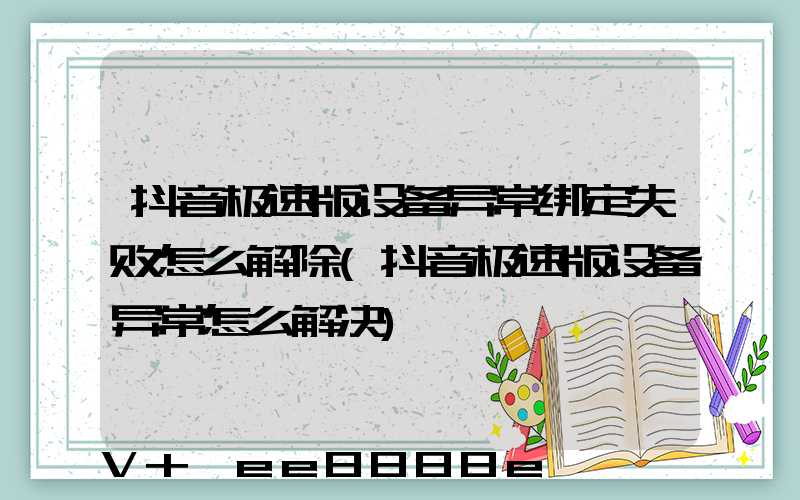 抖音极速版设备异常绑定失败怎么解除(抖音极速版设备异常怎么解决)