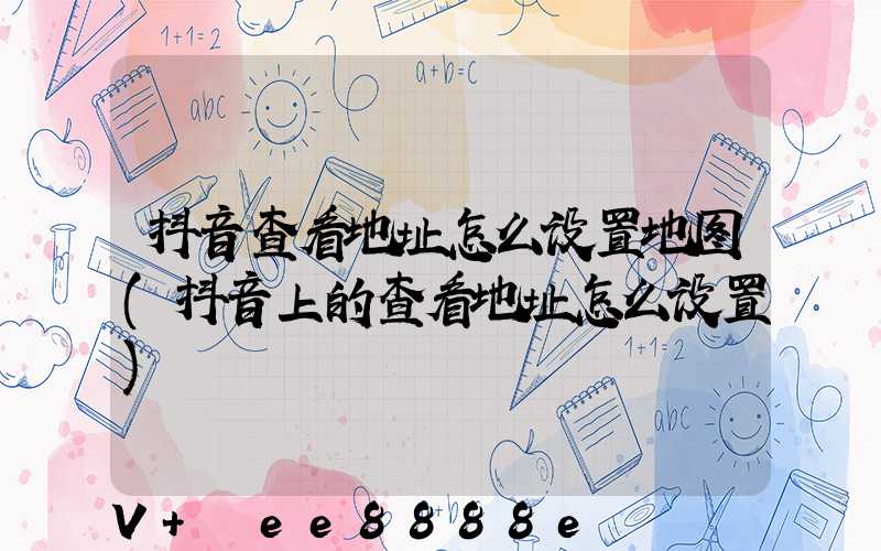 抖音查看地址怎么设置地图(抖音上的查看地址怎么设置)
