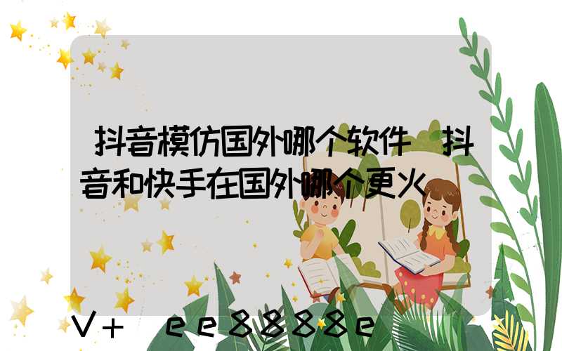抖音模仿国外哪个软件(抖音和快手在国外哪个更火)