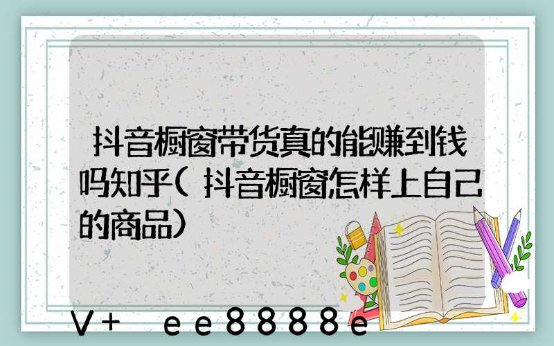 抖音橱窗带货真的能赚到钱吗知乎(抖音橱窗怎样上自己的商品)