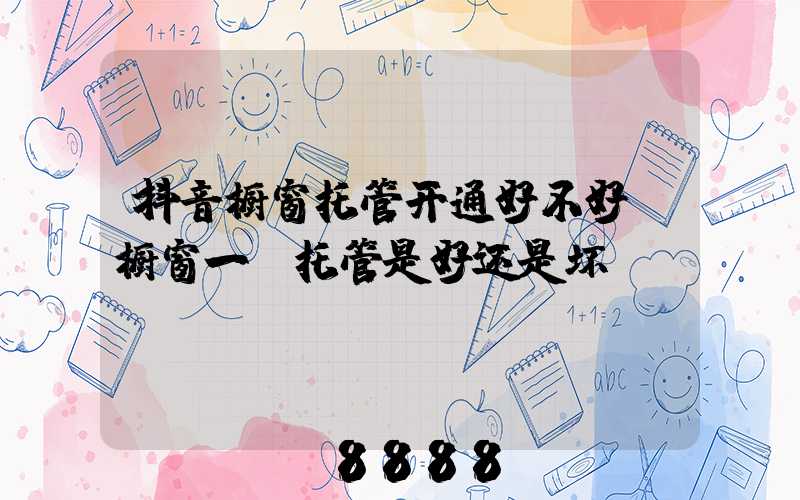 抖音橱窗托管开通好不好(橱窗一键托管是好还是坏)