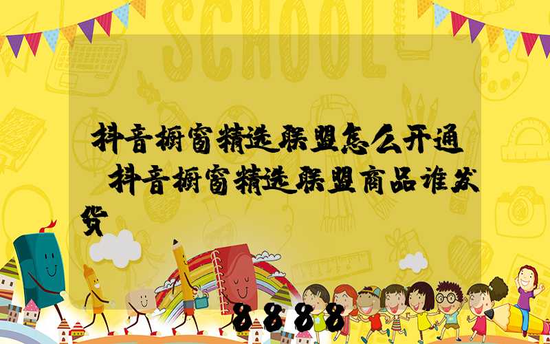 抖音橱窗精选联盟怎么开通(抖音橱窗精选联盟商品谁发货)