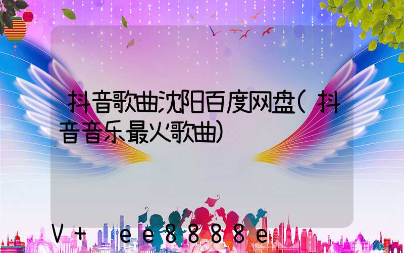 抖音歌曲沈阳百度网盘(抖音音乐最火歌曲)