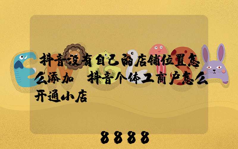 抖音没有自己的店铺位置怎么添加(抖音个体工商户怎么开通小店)