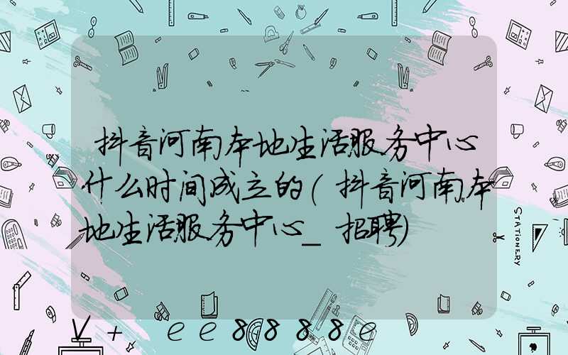 抖音河南本地生活服务中心什么时间成立的(抖音河南本地生活服务中心_招聘)