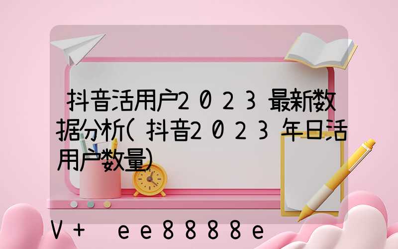 抖音活用户2023最新数据分析(抖音2023年日活用户数量)