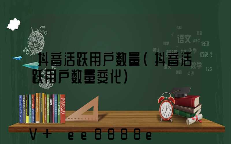 抖音活跃用户数量(抖音活跃用户数量变化)