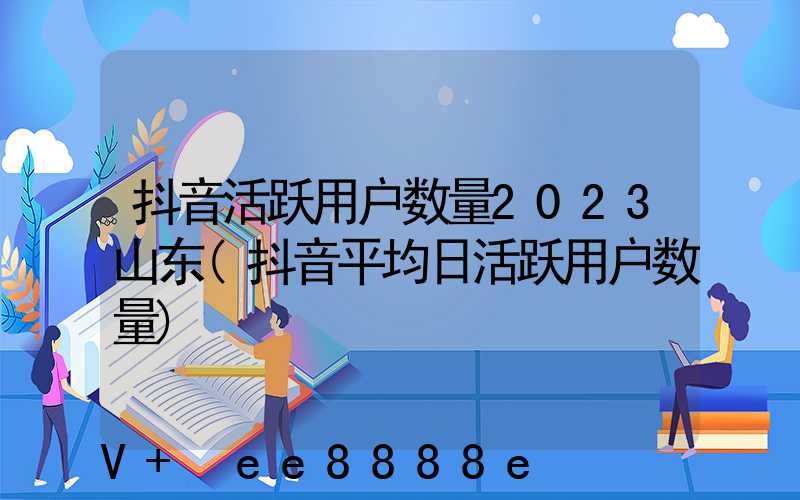 抖音活跃用户数量2023山东(抖音平均日活跃用户数量)