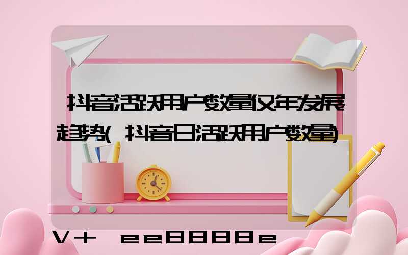 抖音活跃用户数量仅年发展趋势(抖音日活跃用户数量)