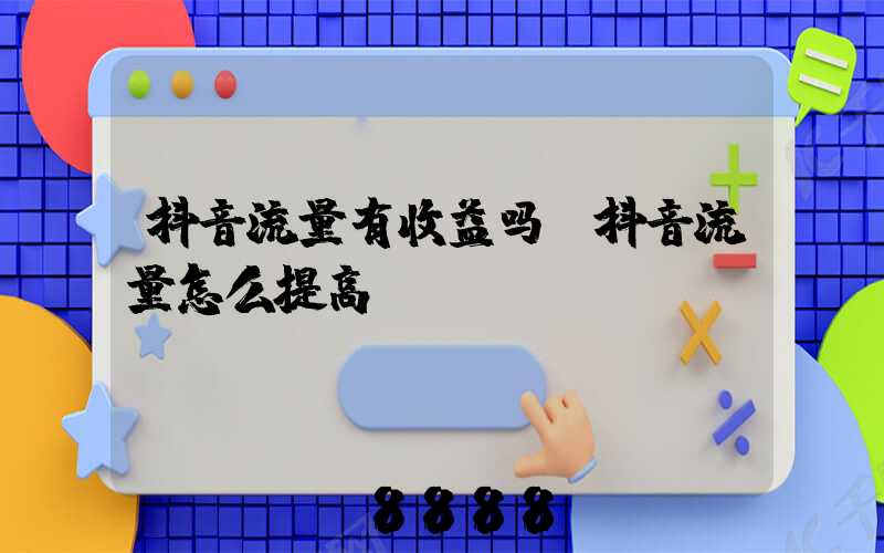 抖音流量有收益吗(抖音流量怎么提高)