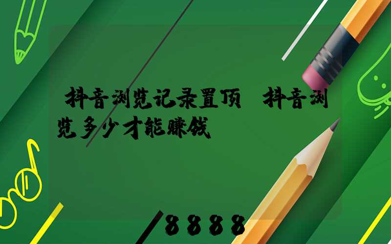 抖音浏览记录置顶(抖音浏览多少才能赚钱)