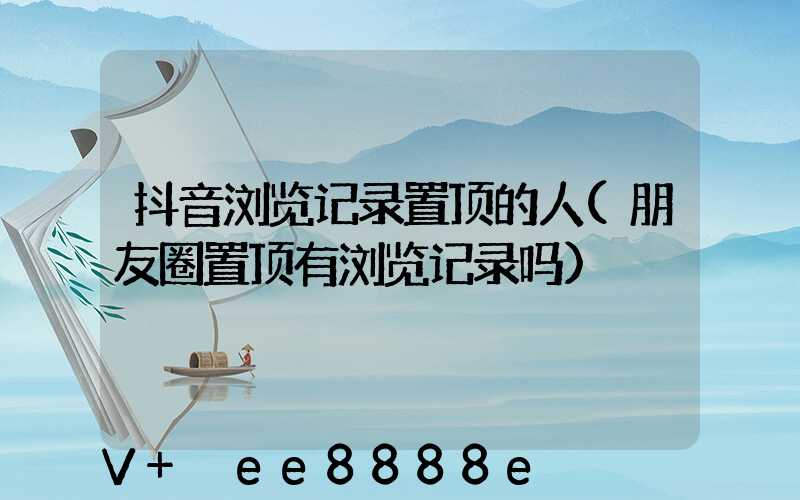 抖音浏览记录置顶的人(朋友圈置顶有浏览记录吗)