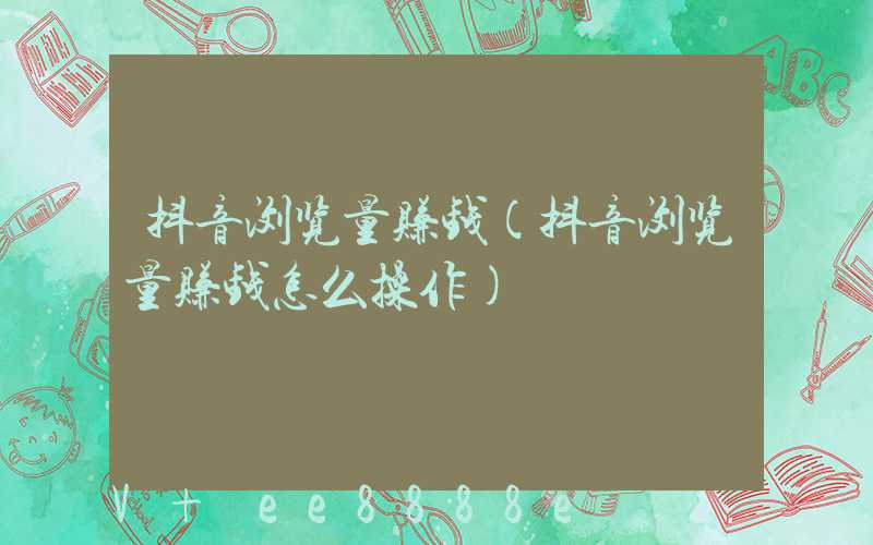 抖音浏览量赚钱(抖音浏览量赚钱怎么操作)