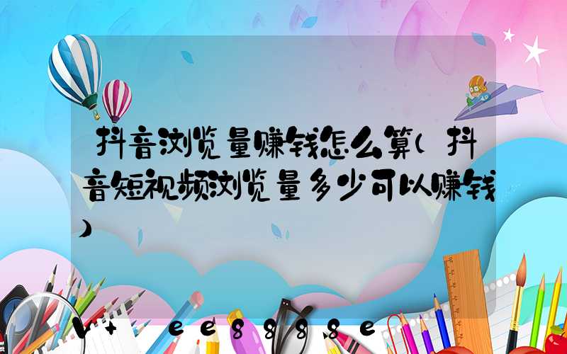 抖音浏览量赚钱怎么算(抖音短视频浏览量多少可以赚钱)