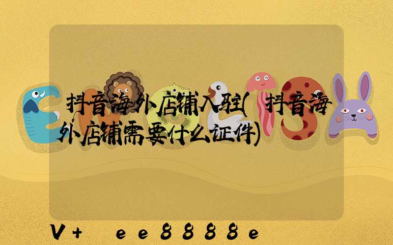 抖音海外店铺入驻(抖音海外店铺需要什么证件)