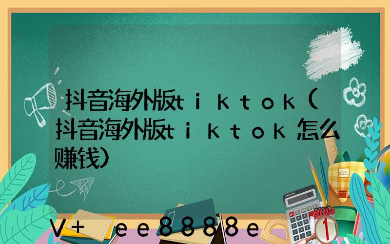 抖音海外版tiktok(抖音海外版tiktok怎么赚钱)