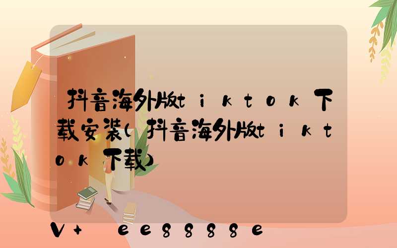 抖音海外版tiktok下载安装(抖音海外版tiktok下载)