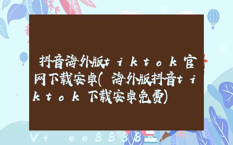 抖音海外版tiktok官网下载安卓(海外版抖音tiktok下载安卓免费)