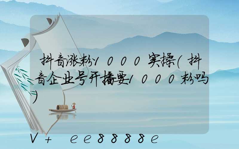 抖音涨粉1000实操(抖音企业号开播要1000粉吗)
