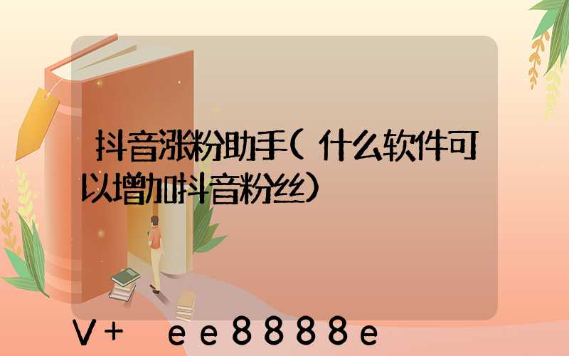 抖音涨粉助手(什么软件可以增加抖音粉丝)