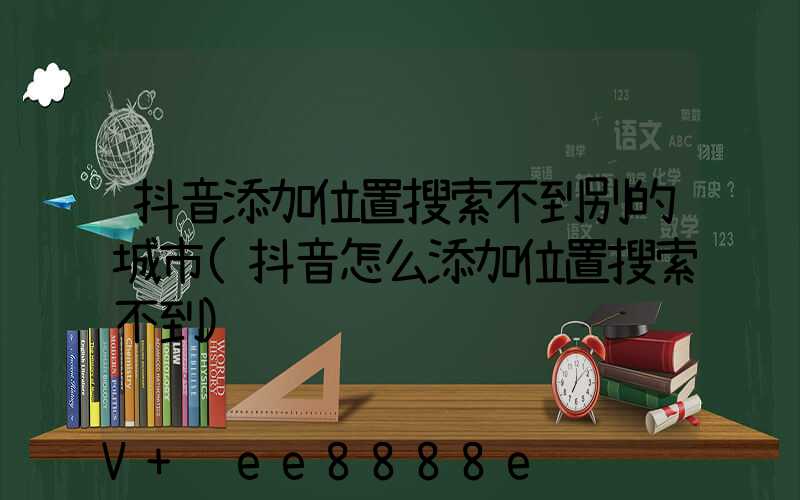 抖音添加位置搜索不到别的城市(抖音怎么添加位置搜索不到)