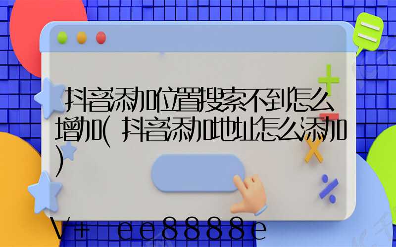抖音添加位置搜索不到怎么增加(抖音添加地址怎么添加)