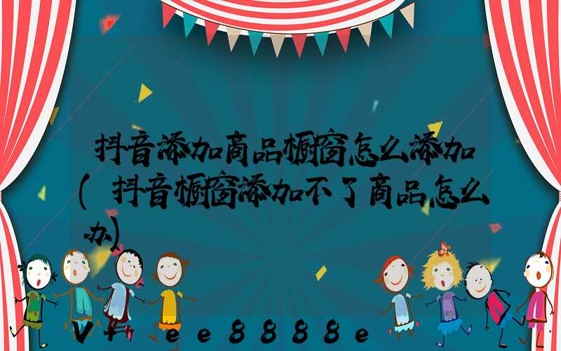 抖音添加商品橱窗怎么添加(抖音橱窗添加不了商品怎么办)